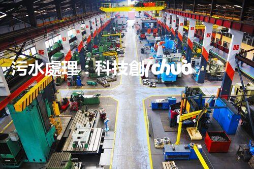 污水處理：科技創(chuàng)新與環(huán)境保護，你知道的都不夠！